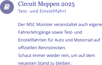    Circuit Meppen 2025 Test- und Einstellfahrt  Der MSC Mnster veranstaltet auch eigene Fahrerlehrgnge sowie Test- und Einstellfahrten fr Auto und Motorrad auf offiziellen Rennstrecken.  Schaut immer wieder rein, um auf dem neuesten Stand zu bleiben.